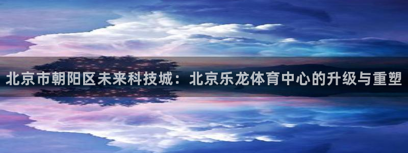 北京市朝阳区未来科技城：北京乐龙体育中心的升级与重塑