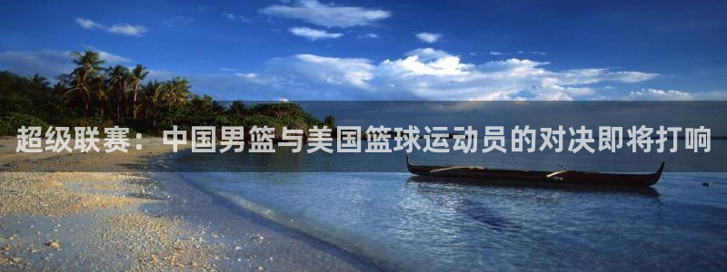 超级联赛：中国男篮与美国篮球运动员的对决即将打响